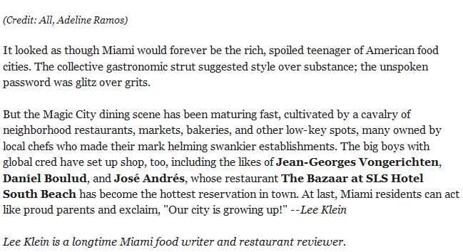 (Credit: All, Adeline Ramos). It looked as though Miami would forever be the rich, spoiled teenager of American food cities. The collective gastronomic strut suggested style over substance; the unspoken password was glitz over grits. But the Magic City dining scene has been maturing fast, cultivated by a cavalry of neighborhood restaurants, markets, bakeries, and other low-key spots, many owned by local chefs who made their mark helming swankier establishments. The big boys with global cred have set up shop, too, including the likes of Jean-Georges Vongerichten, Daniel Boulud, and José Andrés, whose restaurant The Bazaar at SLS Hotel South Beach has become the hottest reservation in town. At last, Miami residents can act like proud parents and exclaim, Our city is growing up! --Lee Klein. Lee Klein is a longtime Miami food writer and restaurant reviewer.