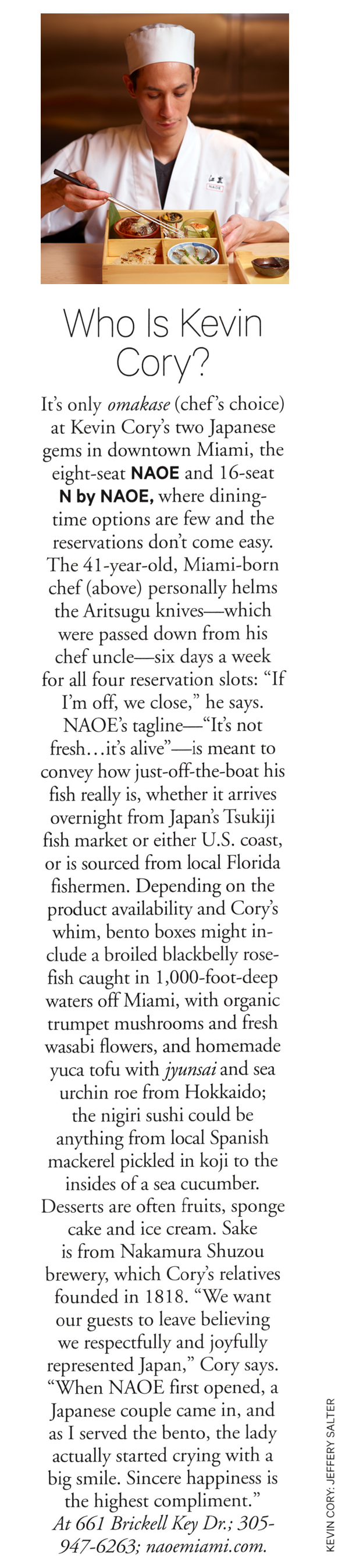 Departures Magazine, Who is Kevin Cory? It's only omakase (chef's choice) at Kevin Cory's two Japanese gems in downtown Miami, the eight-seat NAOE and 16-seat N by NAOE, where dining-time options are few and the reservations don't come easy. The 41-year-old, Miami-born chef (above) personally helms the Aritsugu knives—which were passed down from his chef uncle—six days a week for all four reservation slots: 'If I'm off, we close,' he says. NAOE's tagline—'It's not fresh...it's alive'—is meant to convey how just-off-the-boat his fish really is, whether it arrives overnight from Japan's Tsukiji fish market or either U.S. coast, or is sourced from local Florida fishermen. Depending on the product availability and Cory's whim, bento boxes might include a broiled blackbelly rose-fish caught in 1,000-foot-deep waters off Miami, with organic trumpet mushrooms and fresh wasabi flowers, and homemade yuca tofu with jyunsai and sea urchin roe from Hokkaido; the nigiri sushi could be anything from local Spanish mackerel pickled in koji to the insides of a sea cucumber. Desserts are often fruits, sponge cake and ice cream. Sake is from Nakamura Shuzou brewery, which Cory's relatives founded in 1818. 'We want our guests to leave believing we respectfully and joyfully represented Japan,' Cory says. 'When NAOE first opeend, a Japanese couple came in, and as I served the bento, the lady actually started crying with a big smile. Sincere happiness is the highest compliment.' At 661 Brickell Key Dr. Photographer Jeffery Salter
