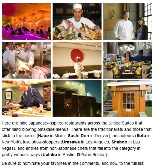 Here are nine Japanese-inspired restaurants across the United States that offer mind-blowing omakase menus. There are the traditionalists and those that stick to the basics (Naoe in Miami, Sushi Den in Denver), uni auters (Soto in New York), luxe show-stoppers (Urasawa in Los Angeles, Shaboo in Las Vegas), and entries from non-Japanese chefs that fall into the category in pretty virtuosic ways (Uchiko in Austin, O-Ya in Boston). Be sure to nominate your favorites in the comments, and now, to the full list: