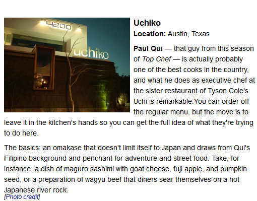 Uchiko.
Location: Austin, Texas. Paul Qui — that guy from this season of Top Chef — is actually probably one of the best cooks in the country, and what he does as executive chef at the sister restaurant of Tyson Cole's Uchi is remarkable.You can order off the regular menu, but the move is to leave it in the kitchen's hands so you can get the full idea of what they're trying to do here.